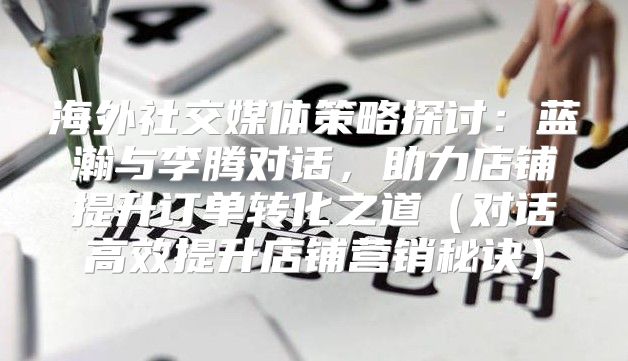 海外社交媒体策略探讨：蓝瀚与李腾对话，助力店铺提升订单转化之道对话高效提升店铺营销秘诀