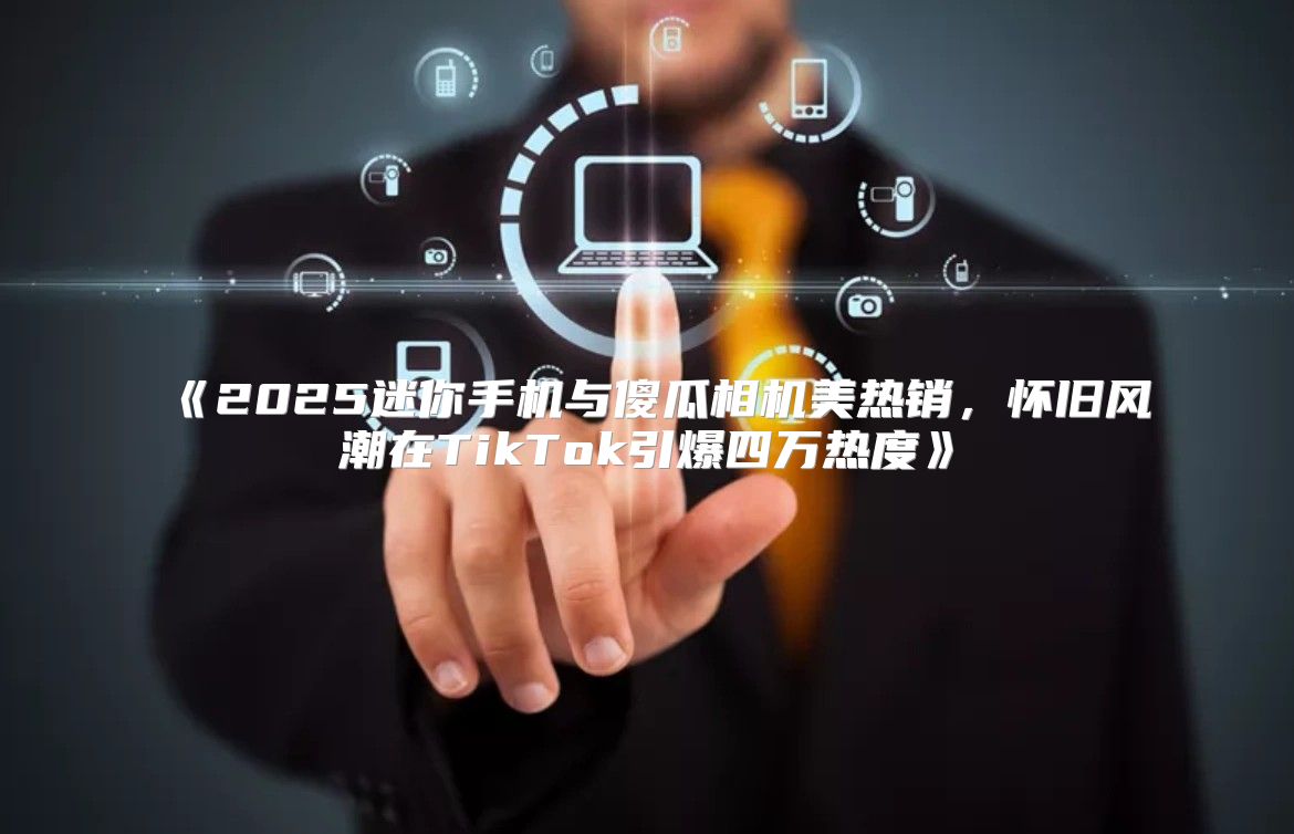 2025迷你手机与傻瓜相机美热销，怀旧风潮在TikTok引爆四万热度