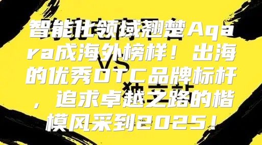 智能化领域翘楚Aqara成海外榜样！出海的优秀DTC品牌标杆，追求卓越之路的楷模风采到2025！