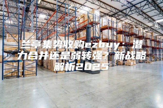 兰亭集势收购ezbuy：潜力合并还是弱转强？新战略解析2025