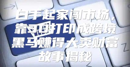 白手起家闯市场，靠3D打印成跨境黑马赚得大卖财富故事揭秘