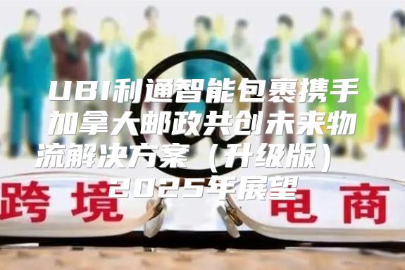 UBI利通智能包裹携手加拿大邮政共创未来物流解决方案升级版 2025年展望