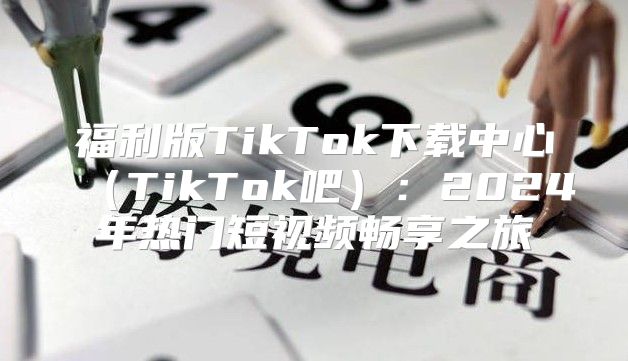 福利版TikTok下载中心TikTok吧：2025年热门短视频畅享之旅