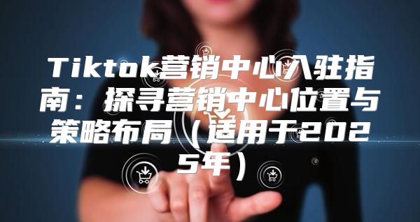 Tiktok营销中心入驻指南：探寻营销中心位置与策略布局适用于2025年