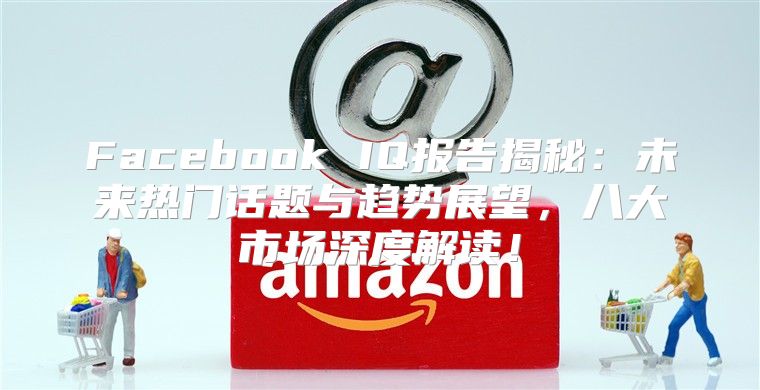 Facebook IQ报告揭秘：未来热门话题与趋势展望，八大市场深度解读！