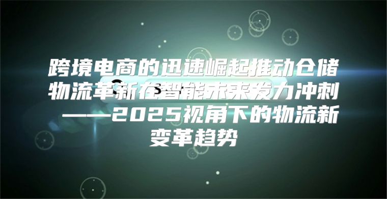 跨境电商的迅速崛起推动仓储物流革新在智能未来发力冲刺 ——2025视角下的物流新变革趋势