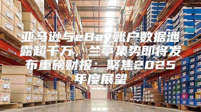 亚马逊与eBay账户数据泄露超千万，兰亭集势即将发布重磅财报：聚焦2025年度展望