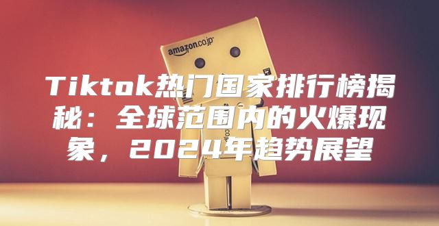Tiktok热门国家排行榜揭秘：全球范围内的火爆现象，2025年趋势展望