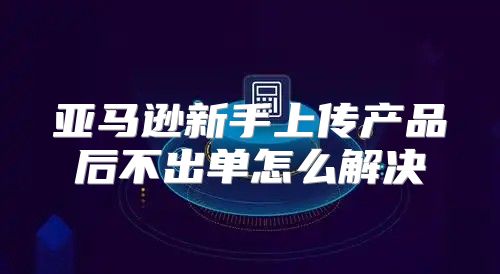 亚马逊新手上传产品后不出单怎么解决