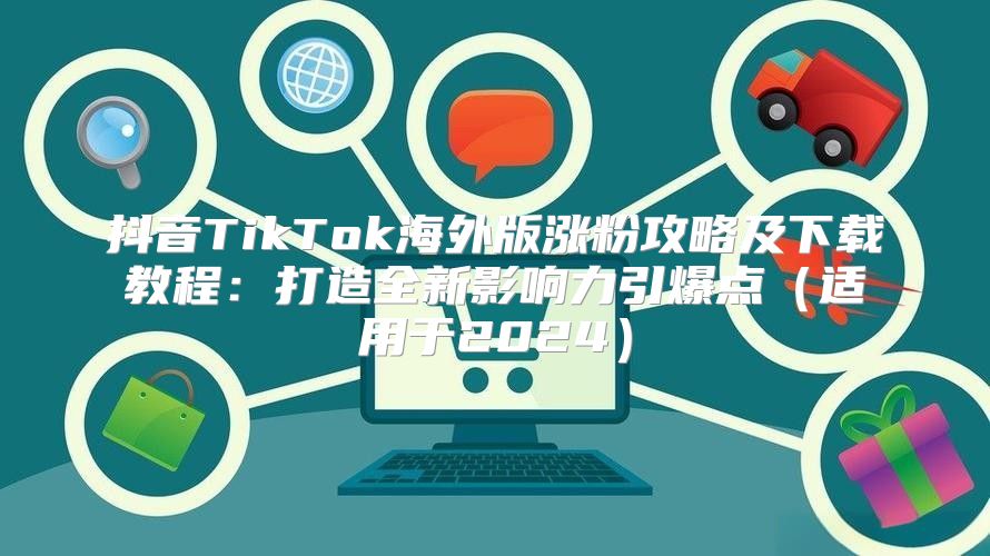 抖音TikTok海外版涨粉攻略及下载教程：打造全新影响力引爆点适用于2025