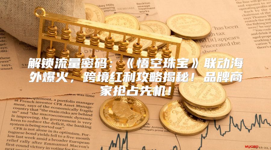 解锁流量密码：悟空珠宝联动海外爆火，跨境红利攻略揭秘！品牌商家抢占先机！