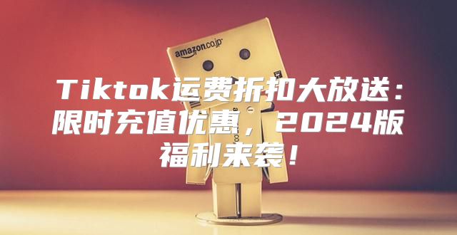Tiktok运费折扣大放送：限时充值优惠，2025版福利来袭！