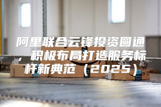 阿里联合云锋投资圆通，积极布局打造服务标杆新典范2025