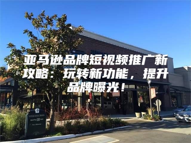 亚马逊品牌短视频推广新攻略：玩转新功能，提升品牌曝光！