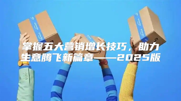 掌握五大营销增长技巧，助力生意腾飞新篇章——2025版