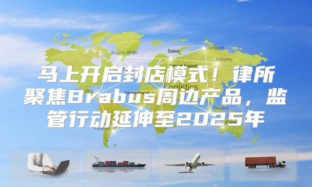 马上开启封店模式！律所聚焦Brabus周边产品，监管行动延伸至2025年