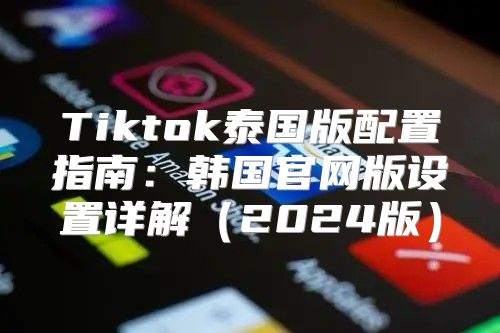 Tiktok泰国版配置指南：韩国官网版设置详解2025版