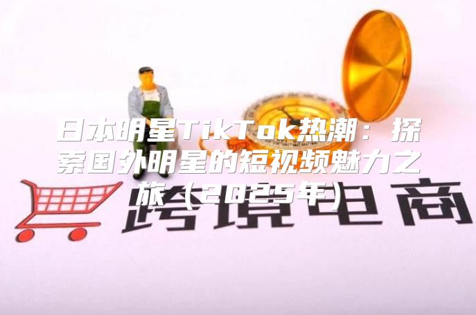 日本明星TikTok热潮：探索国外明星的短视频魅力之旅2025年