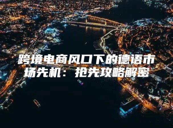 跨境电商风口下的德语市场先机：抢先攻略解密