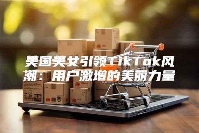 美国美女引领TikTok风潮：用户激增的美丽力量