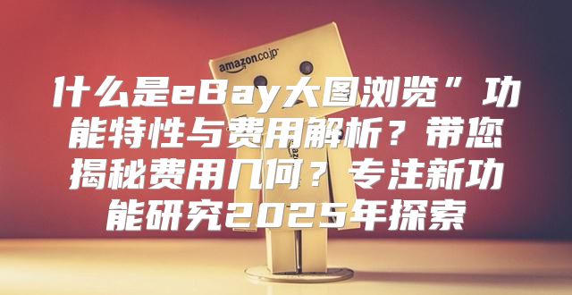 什么是eBay大图浏览”功能特性与费用解析？带您揭秘费用几何？专注新功能研究2025年探索