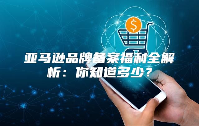 亚马逊品牌备案福利全解析：你知道多少？