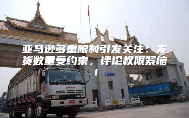 亚马逊多重限制引发关注：发货数量受约束，评论权限紧缩！