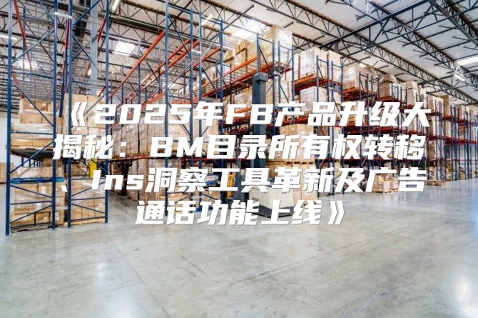 2025年FB产品升级大揭秘：BM目录所有权转移、Ins洞察工具革新及广告通话功能上线