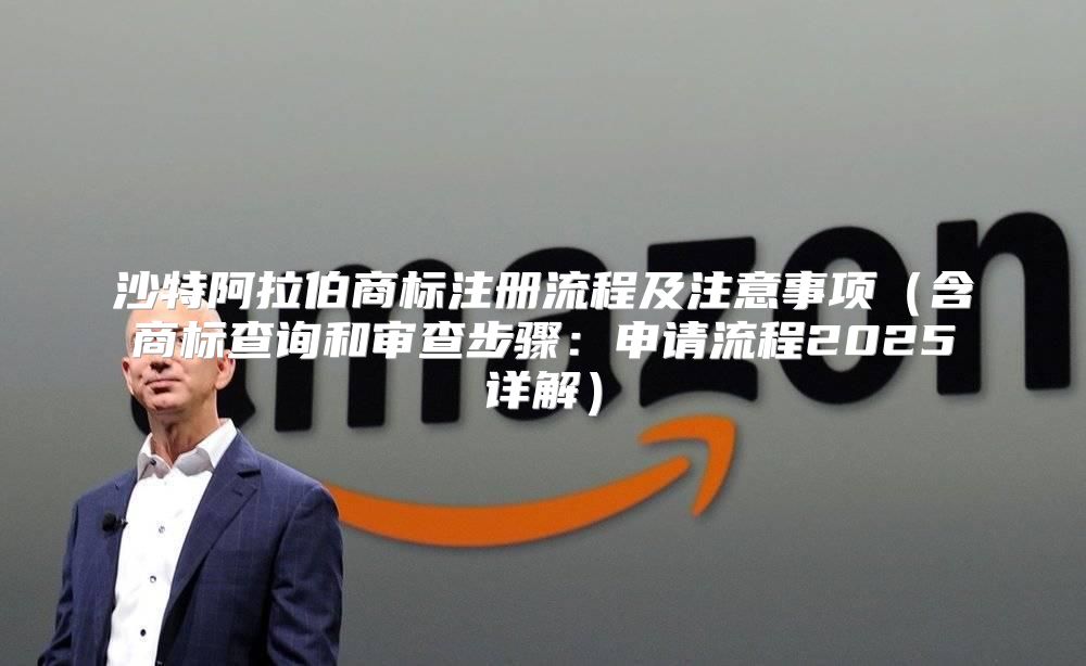 沙特阿拉伯商标注册流程及注意事项含商标查询和审查步骤：申请流程2025详解