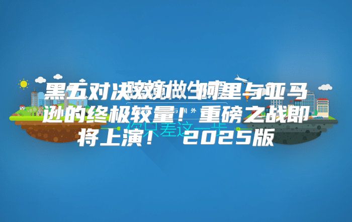黑五对决双11：阿里与亚马逊的终极较量！重磅之战即将上演！ 2025版