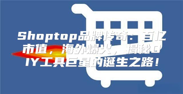 Shoptop品牌传奇：百亿市值，海外爆火，揭秘DIY工具巨星的诞生之路！