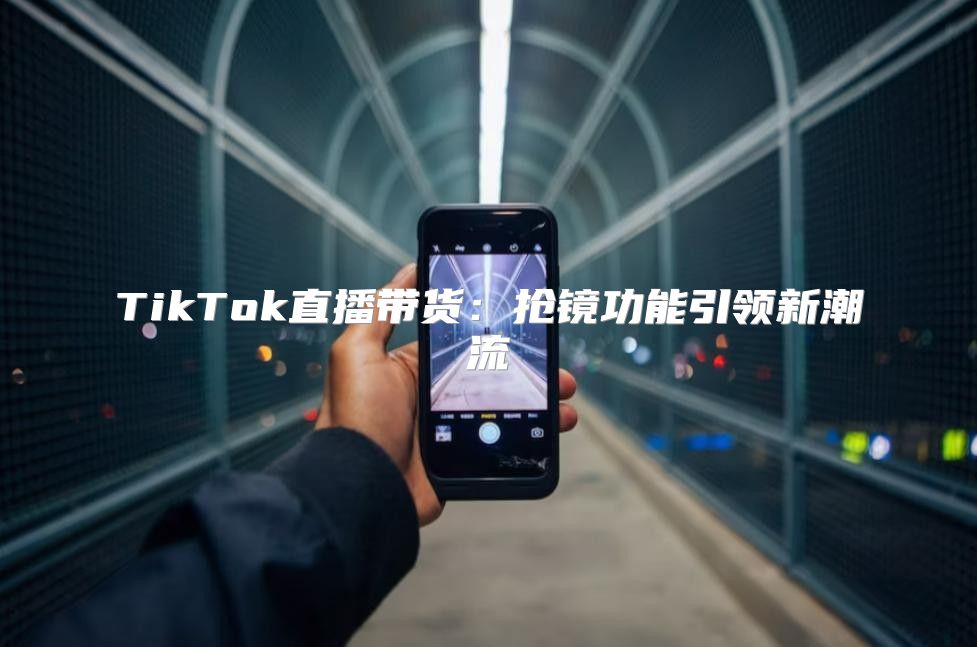 TikTok直播带货：抢镜功能引领新潮流