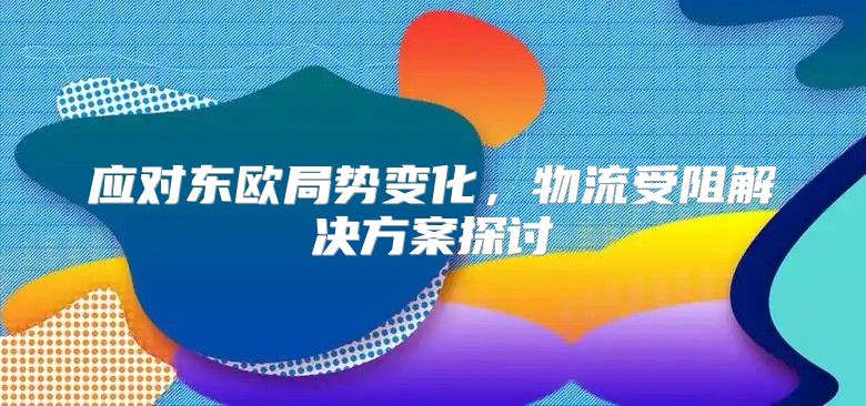 应对东欧局势变化，物流受阻解决方案探讨