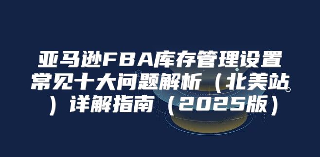 亚马逊FBA库存管理设置常见十大问题解析北美站详解指南2025版