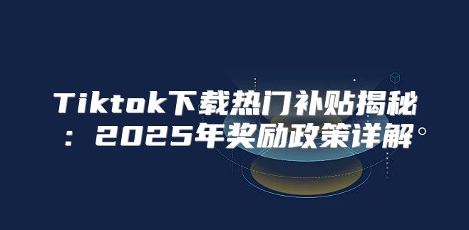 Tiktok下载热门补贴揭秘：2025年奖励政策详解
