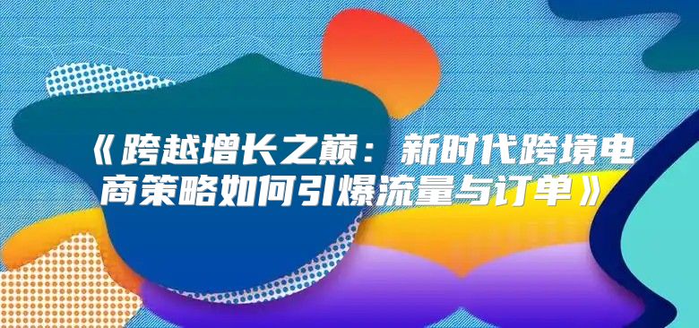 跨越增长之巅：新时代跨境电商策略如何引爆流量与订单