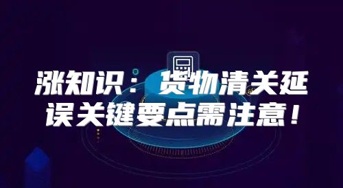 涨知识：货物清关延误关键要点需注意！