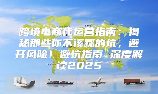 跨境电商代运营指南：揭秘那些你不该踩的坑，避开风险！避坑指南 深度解读2025