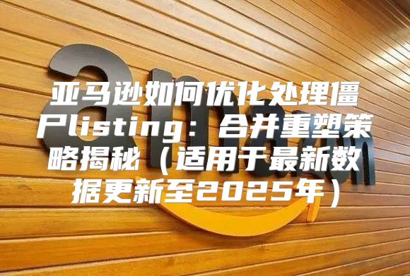 亚马逊如何优化处理僵尸listing：合并重塑策略揭秘适用于最新数据更新至2025年