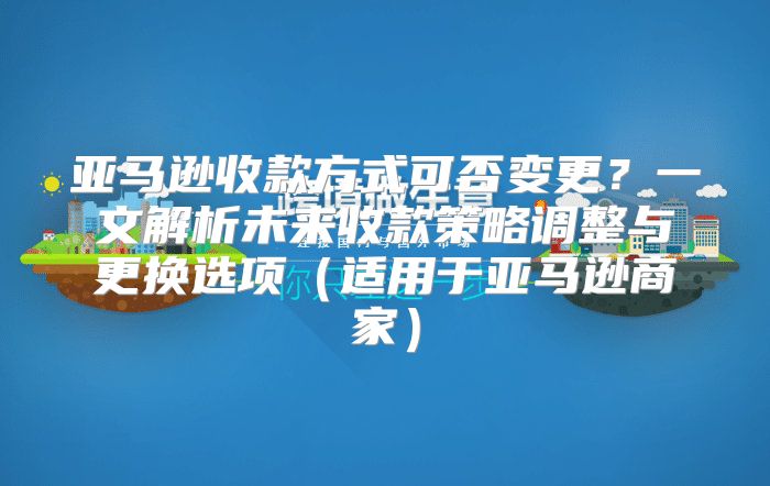 亚马逊收款方式可否变更？一文解析未来收款策略调整与更换选项适用于亚马逊商家