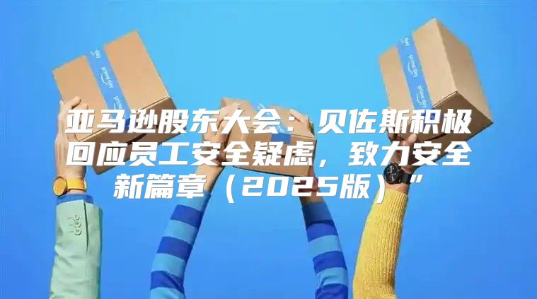 亚马逊股东大会：贝佐斯积极回应员工安全疑虑，致力安全新篇章2025版”