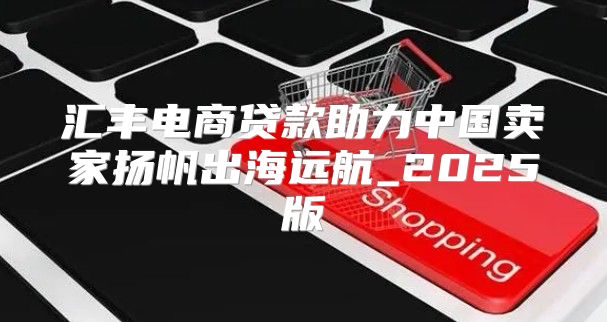 汇丰电商贷款助力中国卖家扬帆出海远航_2025版