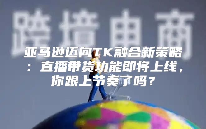 亚马逊迈向TK融合新策略：直播带货功能即将上线，你跟上节奏了吗？