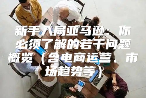 新手入局亚马逊：你必须了解的若干问题概览含电商运营、市场趋势等