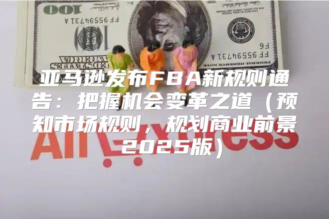 亚马逊发布FBA新规则通告：把握机会变革之道预知市场规则，规划商业前景 2025版