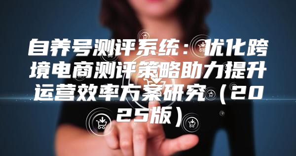 自养号测评系统：优化跨境电商测评策略助力提升运营效率方案研究2025版