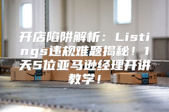 开店陷阱解析：Listings违规难题揭秘！1天5位亚马逊经理开讲教学！