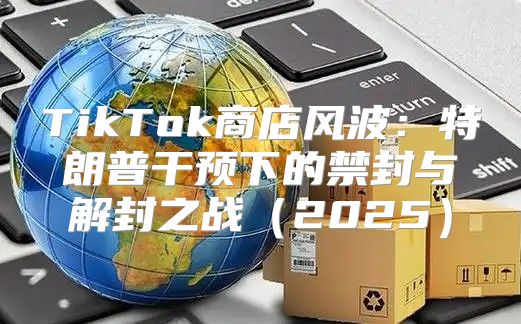 TikTok商店风波：特朗普干预下的禁封与解封之战2025