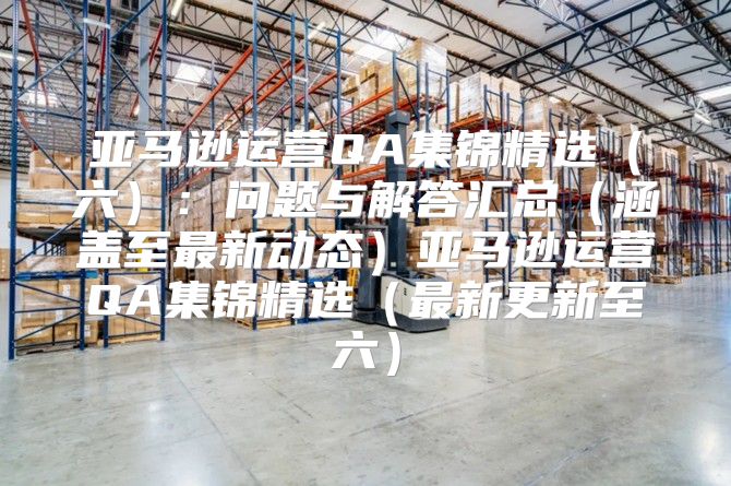 亚马逊运营QA集锦精选六：问题与解答汇总涵盖至最新动态亚马逊运营QA集锦精选最新更新至六