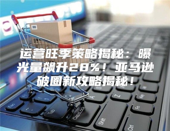 运营旺季策略揭秘：曝光量飙升28%！亚马逊破圈新攻略揭秘！